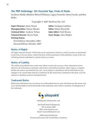 iv

     The PHP Anthology: 101 Essential Tips, Tricks & Hacks
     by Davey Shafik, Matthew Weier O’Phinney, Ligaya Turmelle, Harry Fuecks, and Ben
     Balbo

                                  Copyright © 2007 SitePoint Pty. Ltd.

     Expert Reviewer: Jason Sweat                        Editor: Georgina Laidlaw

     Managing Editor: Simon Mackie                       Editor: Hilary Reynolds

     Technical Editor: Andrew Tetlaw                     Index Editor: Fred Brown

     Technical Director: Kevin Yank                      Cover Design: Alex Walker

     Printing History:

        First Edition: December, 2003
        Second Edition: October, 2007

     Notice of Rights
     All rights reserved. No part of this book may be reproduced, stored in a retrieval system or transmitted
     in any form or by any means, without the prior written permission of the publisher, except in the case
     of brief quotations embedded in critical articles or reviews.


     Notice of Liability
     The author and publisher have made every effort to ensure the accuracy of the information herein.
     However, the information contained in this book is sold without warranty, either express or implied.
     Neither the authors and SitePoint Pty. Ltd., nor its dealers or distributors will be held liable for any
     damages to be caused either directly or indirectly by the instructions contained in this book, or by the
     software or hardware products described herein.


     Trademark Notice
     Rather than indicating every occurrence of a trademarked name as such, this book uses the names only
     in an editorial fashion and to the benefit of the trademark owner with no intention of infringement of
     the trademark.




                                         Published by SitePoint Pty. Ltd.


                                         424 Smith Street Collingwood

                                              VIC Australia 3066

                                           Web: www.sitepoint.com

                                         Email: business@sitepoint.com


                                            ISBN 978-0-9758419-9-0

                               Printed and bound in the United States of America

 