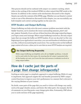 Caching   377

This process should not be confused with output—or content—caching, which
refers to the caching of the rendered HTML (or other output) that PHP sends to the
browser. In addition to the content cache mechanisms discussed in this chapter,
Smarty can cache the contents of the HTML page. Whether you use Smarty’s content
cache or one of the alternatives discussed in this chapter, you can successfully use
both template and content caching together on the same site.

HTTP Headers and Output Buffering
Output buffering can help solve the most common problem associated with the
header function, not to mention the issues surrounding session_start and
set_cookie. Normally, if you call any of these functions after page output has begun,
you’ll get a nasty error message. When output buffering’s turned on, the only output
types that can escape the buffer are HTTP headers. If you use ob_start at the very
beginning of your application’s execution, you can send headers at whichever point
you like, without encountering the usual errors. You can then write out the buffered
page content all at once, when you’re sure that no more HTTP headers are required.


       Use Output Buffering Responsibly
      While output buffering can helpfully solve all our header problems, it should
      not be used solely for that reason. By ensuring that all output is generated after
      all the headers are sent, you’ll save the time and resource overheads involved in
      using output buffers.



How do I cache just the parts of
a page that change infrequently?
Caching an entire page is a simplistic approach to output buffering. While it’s easy
to implement, that approach negates the real benefits presented by PHP’s output
control functions to improve your site’s performance in a manner that’s relevant to
the varying lifetimes of your content.

No doubt, some parts of the page that you send to visitors will change very rarely,
such as the page’s header, menus, and footer. But other parts—for example, the list
of comments on your blog posts—may change quite often. Fortunately, PHP allows
you to cache sections of the page separately.
 