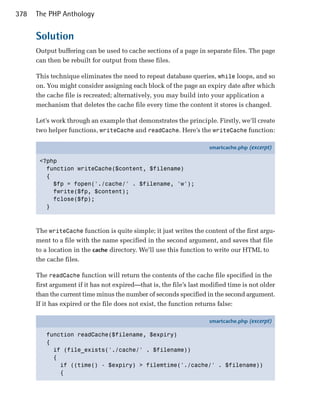 378   The PHP Anthology


      Solution
      Output buffering can be used to cache sections of a page in separate files. The page
      can then be rebuilt for output from these files.

      This technique eliminates the need to repeat database queries, while loops, and so
      on. You might consider assigning each block of the page an expiry date after which
      the cache file is recreated; alternatively, you may build into your application a
      mechanism that deletes the cache file every time the content it stores is changed.

      Let’s work through an example that demonstrates the principle. Firstly, we’ll create
      two helper functions, writeCache and readCache. Here’s the writeCache function:

                                                                     smartcache.php (excerpt)

       <?php
         function writeCache($content, $filename)
         {
           $fp = fopen('./cache/' . $filename, 'w');
           fwrite($fp, $content);
           fclose($fp);
         }



      The writeCache function is quite simple; it just writes the content of the first argu­
      ment to a file with the name specified in the second argument, and saves that file
      to a location in the cache directory. We’ll use this function to write our HTML to
      the cache files.

      The readCache function will return the contents of the cache file specified in the
      first argument if it has not expired—that is, the file’s last modified time is not older
      than the current time minus the number of seconds specified in the second argument.
      If it has expired or the file does not exist, the function returns false:

                                                                     smartcache.php (excerpt)

         function readCache($filename, $expiry)
         {
           if (file_exists('./cache/' . $filename))
           {
             if ((time() - $expiry) > filemtime('./cache/' . $filename))
             {
 