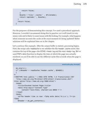 Caching     379


         return false;

       }

       $cache = file('./cache/' . $filename);

       return implode('', $cache);

     }

     return false;

   }




For the purposes of demonstrating this concept, I’ve used a procedural approach.
However, I wouldn’t recommend doing this in practice, as it will result in very
messy code and is likely to cause issues with file locking. For example, what happens
when someone accesses the cache at the exact moment it’s being updated? Better
solutions will be explained later on in the chapter.

Let’s continue this example. After the output buffer is started, processing begins.
First, the script calls readCache to see whether the file header.cache exists; this
contains the top of the page—the HTML <head> tag and the start <body> tag. We’ve
used PHP’s date function to display the time at which the page was actually
rendered, so you’ll be able to see the different cache files at work when the page is
displayed:

                                                             smartcache.php (excerpt)

   ob_start();
   if (!$header = readCache('header.cache', 604800))
   {
 ?>
 <!DOCTYPE html public "-//W3C//DTD XHTML 1.0 Transitional//EN"
   "http://www.w3.org/TR/xhtml1/DTD/xhtml1-transitional.dtd">
 <html xmlns="http://www.w3.org/1999/xhtml">
   <head>
     <title>Chunked Cached Page</title>
     <meta http-equiv="Content-Type"
         content="text/html; charset=iso-8859-1"/>
   </head>
   <body>
     <p>The header time is now: <?php echo date('H:i:s'); ?></p>
 <?php
     $header = ob_get_contents();
 