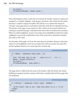 380   The PHP Anthology


           ob_clean();

           writeCache($header,'header.cache');

         }




      Note what happens when a cache file isn’t found: the header content is output and
      assigned to a variable, $header, with ob_get_contents, after which the ob_clean
      function is called to empty the buffer. This allows us to capture the output in
      “chunks” and assign them to individual cache files with the writeCache function.
      The header of the page is now stored as a file, which can be reused without our
      needing to rerender the page. Look back to the start of the if condition for a moment.
      When we called readCache, we gave it an expiry time of 604800 seconds (one week);
      readCache uses the file modification time of the cache file to determine whether
      the cache is still valid.

      For the body of the page, we’ll use the same process as before. However, this time,
      when we call readCache, we’ll use an expiry time of five seconds; the cache file
      will be updated whenever it’s more than five seconds old:

                                                                    smartcache.php (excerpt)

         if (!$body = readCache('body.cache', 5))
         {
           echo 'The body time is now: ' . date('H:i:s') . '<br />';
           $body = ob_get_contents();
           ob_clean();
           writeCache($body, 'body.cache');
         }



      The page footer is effectively the same as the header. After the footer, the output
      buffering is stopped and the contents of the three variables that hold the page data
      are displayed:

                                                                    smartcache.php (excerpt)

         if (!$footer = readCache('footer.cache', 604800)) {
       ?>
           <p>The footer time is now: <?php echo date('H:i:s'); ?></p>
         </body>
       </html>
 