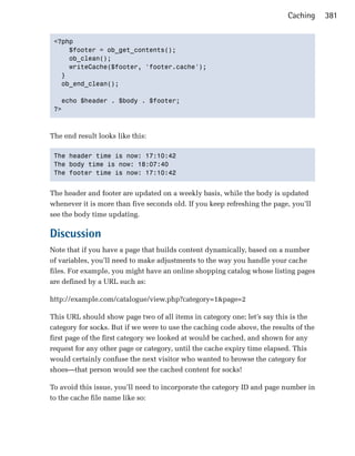 Caching     381


 <?php

     $footer = ob_get_contents();

     ob_clean();

     writeCache($footer, 'footer.cache');

   }

   ob_end_clean();


   echo $header . $body . $footer;

 ?>




The end result looks like this:

 The header time is now: 17:10:42

 The body time is now: 18:07:40

 The footer time is now: 17:10:42



The header and footer are updated on a weekly basis, while the body is updated
whenever it is more than five seconds old. If you keep refreshing the page, you’ll
see the body time updating.

Discussion
Note that if you have a page that builds content dynamically, based on a number
of variables, you’ll need to make adjustments to the way you handle your cache
files. For example, you might have an online shopping catalog whose listing pages
are defined by a URL such as:

http://example.com/catalogue/view.php?category=1&page=2

This URL should show page two of all items in category one; let’s say this is the
category for socks. But if we were to use the caching code above, the results of the
first page of the first category we looked at would be cached, and shown for any
request for any other page or category, until the cache expiry time elapsed. This
would certainly confuse the next visitor who wanted to browse the category for
shoes—that person would see the cached content for socks!

To avoid this issue, you’ll need to incorporate the category ID and page number in
to the cache file name like so:
 