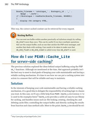 382   The PHP Anthology


               $cache_filename = 'catalogue_' . $category_id . '_' .

                    $page . '.cache';

               if (!$catalogue = readCache($cache_filename, 604800))

               {

                  ⋮ display the category HTML…
               }



      This way, the correct cached content can be retrieved for every request.


                 Nesting Buffers
               You can nest one buffer within another practically ad infinitum simply by calling
               ob_start more than once. This can be useful if you have multiple operations
               that use the output buffer, such as one that catches the PHP error messages, and
               another that deals with caching. Care needs to be taken to make sure that
               ob_end_flush or ob_end_clean is called every time ob_start is used.



      How do I use PEAR::Cache_Lite
      for server-side caching?
      The previous solution explored the ideas behind output buffering using the PHP
      ob_* functions. Although we mentioned at the time, that approach probably isn’t
      the best way to meet to dual goals of keeping your code maintainable and having a
      reliable caching mechanism. It’s time to see how we can put a caching system into
      action in a manner that will be reliable and easy to maintain.

      Solution
      In the interests of keeping your code maintainable and having a reliable caching
      mechanism, it’s a good idea to delegate the responsibility of caching logic to classes
      you trust. In this case, we’ll use a little help from PEAR::Cache_Lite (version 1.7.2
      is used in the examples here).8 Cache_Lite provides a solid yet easy-to-use library
      for caching, and handles issues such as: file locking; creating, checking for, and
      deleting cache files; controlling the output buffer; and directly caching the results
      from function and class method calls. More to the point, Cache_Lite should be rel­




      8
          http://pear.php.net/package/Cache_Lite/
 