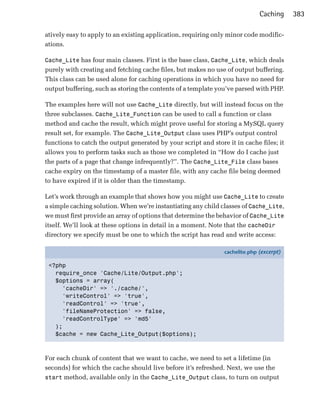 Caching     383

atively easy to apply to an existing application, requiring only minor code modific­
ations.

Cache_Lite has four main classes. First is the base class, Cache_Lite, which deals
purely with creating and fetching cache files, but makes no use of output buffering.
This class can be used alone for caching operations in which you have no need for
output buffering, such as storing the contents of a template you’ve parsed with PHP.

The examples here will not use Cache_Lite directly, but will instead focus on the
three subclasses. Cache_Lite_Function can be used to call a function or class
method and cache the result, which might prove useful for storing a MySQL query
result set, for example. The Cache_Lite_Output class uses PHP’s output control
functions to catch the output generated by your script and store it in cache files; it
allows you to perform tasks such as those we completed in “How do I cache just
the parts of a page that change infrequently?”. The Cache_Lite_File class bases
cache expiry on the timestamp of a master file, with any cache file being deemed
to have expired if it is older than the timestamp.

Let’s work through an example that shows how you might use Cache_Lite to create
a simple caching solution. When we’re instantiating any child classes of Cache_Lite,
we must first provide an array of options that determine the behavior of Cache_Lite
itself. We’ll look at these options in detail in a moment. Note that the cacheDir
directory we specify must be one to which the script has read and write access:

                                                                cachelite.php (excerpt)

 <?php
   require_once 'Cache/Lite/Output.php';
   $options = array(
     'cacheDir' => './cache/',
     'writeControl' => 'true',
     'readControl' => 'true',
     'fileNameProtection' => false,
     'readControlType' => 'md5'
   );
   $cache = new Cache_Lite_Output($options);



For each chunk of content that we want to cache, we need to set a lifetime (in
seconds) for which the cache should live before it’s refreshed. Next, we use the
start method, available only in the Cache_Lite_Output class, to turn on output
 