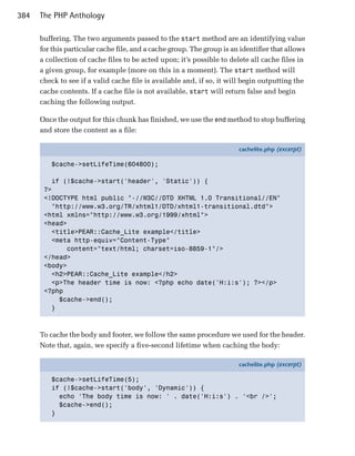 384   The PHP Anthology

      buffering. The two arguments passed to the start method are an identifying value
      for this particular cache file, and a cache group. The group is an identifier that allows
      a collection of cache files to be acted upon; it’s possible to delete all cache files in
      a given group, for example (more on this in a moment). The start method will
      check to see if a valid cache file is available and, if so, it will begin outputting the
      cache contents. If a cache file is not available, start will return false and begin
      caching the following output.

      Once the output for this chunk has finished, we use the end method to stop buffering
      and store the content as a file:

                                                                        cachelite.php (excerpt)

         $cache->setLifeTime(604800);

         if (!$cache->start('header', 'Static')) {
       ?>
       <!DOCTYPE html public "-//W3C//DTD XHTML 1.0 Transitional//EN"
         "http://www.w3.org/TR/xhtml1/DTD/xhtml1-transitional.dtd">
       <html xmlns="http://www.w3.org/1999/xhtml">
       <head>
         <title>PEAR::Cache_Lite example</title>
         <meta http-equiv="Content-Type"
             content="text/html; charset=iso-8859-1"/>
       </head>
       <body>
         <h2>PEAR::Cache_Lite example</h2>
         <p>The header time is now: <?php echo date('H:i:s'); ?></p>
       <?php
           $cache->end();
         }



      To cache the body and footer, we follow the same procedure we used for the header.
      Note that, again, we specify a five-second lifetime when caching the body:

                                                                        cachelite.php (excerpt)

         $cache->setLifeTime(5);
         if (!$cache->start('body', 'Dynamic')) {
           echo 'The body time is now: ' . date('H:i:s') . '<br />';
           $cache->end();
         }
 