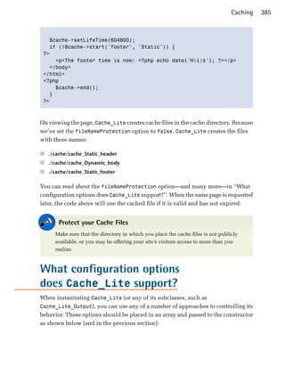 Caching   385



   $cache->setLifeTime(604800);

   if (!$cache->start('footer', 'Static')) {

 ?>

     <p>The footer time is now: <?php echo date('H:i:s'); ?></p>

   </body>

 </html>

 <?php

     $cache->end();

   }

 ?>




On viewing the page, Cache_Lite creates cache files in the cache directory. Because
we’ve set the fileNameProtection option to false, Cache_Lite creates the files
with these names:

■ ./cache/cache_Static_header
■ ./cache/cache_Dynamic_body
■ ./cache/cache_Static_footer

You can read about the fileNameProtection option—and many more—in “What
configuration options does Cache_Lite support?”. When the same page is requested
later, the code above will use the cached file if it is valid and has not expired.


       Protect your Cache Files
     Make sure that the directory in which you place the cache files is not publicly
     available, or you may be offering your site’s visitors access to more than you
     realize.



What configuration options
does Cache_Lite support?
When instantiating Cache_Lite (or any of its subclasses, such as
Cache_Lite_Output), you can use any of a number of approaches to controlling its
behavior. These options should be placed in an array and passed to the constructor
as shown below (and in the previous section):
 