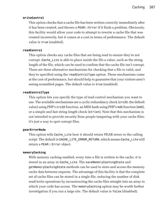 Caching     387

writeControl
   This option checks that a cache file has been written correctly immediately after
   it has been created, and throws a PEAR::Error if it finds a problem. Obviously,
   this facility would allow your code to attempt to rewrite a cache file that was
   created incorrectly, but it comes at a cost in terms of performance. The default
   value is true (enabled).

readControl
   This option checks any cache files that are being read to ensure they’re not
   corrupt. Cache_Lite is able to place inside the file a value, such as the string
   length of the file, which can be used to confirm that the cache file isn’t corrupt.
   There are three alternative mechanisms for checking that a file is valid, and
   they’re specified using the readControlType option. These mechanisms come
   at the cost of performance, but should help to guarantee that your visitors aren’t
   seeing scrambled pages. The default value is true (enabled).

readControlType
   This option lets you specify the type of read control mechanism you want to
   use. The available mechanisms are a cyclic redundancy check (crc32, the default
   value) using PHP’s crc32 function, an MD5 hash using PHP’s md5 function (md5),
   or a simple and fast string length check (strlen). Note that this mechanism is
   not intended to provide security from people tampering with your cache files;
   it’s just a way to spot corrupt files.

pearErrorMode
   This option tells Cache_Lite how it should return PEAR errors to the calling
   script. The default is CACHE_LITE_ERROR_RETURN, which means Cache_Lite will
   return a PEAR::Error object.

memoryCaching
   With memory caching enabled, every time a file is written to the cache, it is
   stored in an array in Cache_Lite. The saveMemoryCachingState and
   getMemoryCachingState methods can be used to store and access the memory
   cache data between requests. The advantage of this facility is that the complete
   set of cache files can be stored in a single file, reducing the number of disk
   read/write operations by reconstructing the cache files straight into an array to
   which your code has access. The memoryCaching option may be worth further
   investigation if you run a large site. The default value is false (disabled).
 