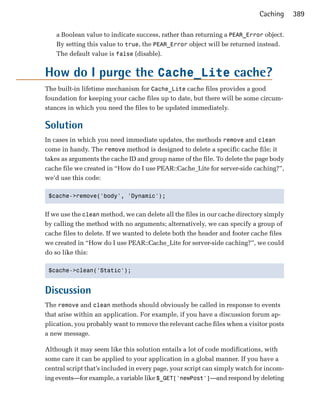 Caching     389

    a Boolean value to indicate success, rather than returning a PEAR_Error object.
    By setting this value to true, the PEAR_Error object will be returned instead.
    The default value is false (disable).


How do I purge the Cache_Lite cache?
The built-in lifetime mechanism for Cache_Lite cache files provides a good
foundation for keeping your cache files up to date, but there will be some circum­
stances in which you need the files to be updated immediately.

Solution
In cases in which you need immediate updates, the methods remove and clean
come in handy. The remove method is designed to delete a specific cache file; it
takes as arguments the cache ID and group name of the file. To delete the page body
cache file we created in “How do I use PEAR::Cache_Lite for server-side caching?”,
we’d use this code:

 $cache->remove('body', 'Dynamic');



If we use the clean method, we can delete all the files in our cache directory simply
by calling the method with no arguments; alternatively, we can specify a group of
cache files to delete. If we wanted to delete both the header and footer cache files
we created in “How do I use PEAR::Cache_Lite for server-side caching?”, we could
do so like this:

 $cache->clean('Static');



Discussion
The remove and clean methods should obviously be called in response to events
that arise within an application. For example, if you have a discussion forum ap­
plication, you probably want to remove the relevant cache files when a visitor posts
a new message.

Although it may seem like this solution entails a lot of code modifications, with
some care it can be applied to your application in a global manner. If you have a
central script that’s included in every page, your script can simply watch for incom­
ing events—for example, a variable like $_GET['newPost']—and respond by deleting
 
