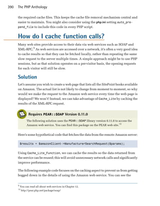 390   The PHP Anthology

      the required cache files. This keeps the cache file removal mechanism central and
      easier to maintain. You might also consider using the php.ini setting auto_pre­
      pend_file to include this code in every PHP script.


      How do I cache function calls?
      Many web sites provide access to their data via web services such as SOAP and
      XML-RPC.9 As web services are accessed over a network, it’s often a very good idea
      to cache results so that they can be fetched locally, rather than repeating the same
      slow request to the server multiple times. A simple approach might be to use PHP
      sessions, but as that solution operates on a per-visitor basis, the opening requests
      for each visitor will still be slow.

      Solution
      Let’s assume you wish to create a web page that lists all the SitePoint books available
      on Amazon. The actual list is not likely to change from moment to moment, so why
      would we make the request to the Amazon web service every time the web page is
      displayed? We won’t! Instead, we can take advantage of Cache_Lite by caching the
      results of the XML-RPC request.


                 Requires PEAR::SOAP Version 0.11.0
               The following solution uses the PEAR::SOAP library version 0.11.0 to access the
               Amazon web service. You can find this package on the PEAR web site.10


      Here’s some hypothetical code that fetches the data from the remote Amazon server:

          $results = $amazonClient->ManufacturerSearchRequest($params);



      Using Cache_Lite_Function, we can cache the results so the data returned from
      the service can be reused; this will avoid unnecessary network calls and significantly
      improve performance.

      The following example code focuses on the caching aspect to prevent us from getting
      bogged down in the details of using the Amazon web service. You can see the


      9
          You can read all about web services in Chapter 12.
      10
           http://pear.php.net/package/soap/
 