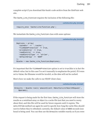 Caching     391

complete script if you download this book’s code archive from the SitePoint web
site.

The Cache_Lite_Function requires the inclusion of the following file:

                                                             cachefunction.php (excerpt)

   require_once 'Cache/Lite/Function.php';



We instantiate the Cache_Lite_Function class with some options:

                                                             cachefunction.php (excerpt)

   $options = array(
     'cacheDir' => './cache/',
     'fileNameProtection' => true,
     'writeControl' => true,
     'readControl' => true,
     'readControlType' => 'strlen',
     'defaultGroup' => 'SOAP'
   );
   $cache = new Cache_Lite_Function($options);



It’s important that the fileNameProtection option is set to true (this is in fact the
default value, but in this case I’ve set it manually to emphasize the point). If it were
set to false, the filename would be invalid, so the data will not be cached.

Here’s how we make the calls to our SOAP client class:

                                                             cachefunction.php (excerpt)

 $results = $cache->call('amazonClient->ManufacturerSearchRequest',
     $params);



If the request is being made for the first time, Cache_Lite_Function will store the
results as a serialized array or object in a cache file (not that you need to worry
about this), and this file will be used for future requests until it expires. The
setLifeTime method can again be used to specify how long the cache files should
survive before they’re refreshed; currently, the default value of 3600 seconds (one
hour) is being used. You can then use the $results variable exactly as if you were
 