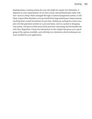 Caching     393

Implementing a caching system for your site might be simple, but ultimately, it
depends on your requirements. If you have a busy and predominantly static web
site—such as a blog—that’s managed through a content management system, it will
likely require little alteration, yet may benefit from huge performance improvements
resulting from a small investment of your time. Setting up caching for a more com­
plex site that generates content on a per-user basis, such as a portal or shopping
cart system, will prove a little more tricky and time consuming, but the benefits are
still clear. Regardless, I hope the information in this chapter has given you a good
grasp of the options available, and will help you determine which techniques are
most suitable for your application.
 
