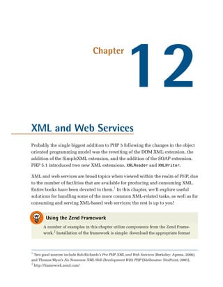 12
                                    Chapter




XML and Web Services
Probably the single biggest addition to PHP 5 following the changes in the object
oriented programming model was the rewriting of the DOM XML extension, the
addition of the SimpleXML extension, and the addition of the SOAP extension.
PHP 5.1 introduced two new XML extensions, XMLReader and XMLWriter.

XML and web services are broad topics when viewed within the realm of PHP, due
to the number of facilities that are available for producing and consuming XML.
Entire books have been devoted to them.1 In this chapter, we’ll explore useful
solutions for handling some of the more common XML-related tasks, as well as for
consuming and serving XML-based web services; the rest is up to you!


        Using the Zend Framework
      A number of examples in this chapter utilize components from the Zend Frame­
      work.2 Installation of the framework is simple: download the appropriate format



1
  Two good sources include Rob Richards’s Pro PHP XML and Web Services (Berkeley: Apress, 2006),
and Thomas Myer’s No Nonsense XML Web Development With PHP (Melbourne: SitePoint, 2005).
2
  http://framework.zend.com/
 