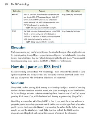 398   The PHP Anthology

        Extension                         Purpose                                 More Information
       XML-RPC      A set of functions that allow developers to encode       http://www.php.net/xmlrpc/
                    and decode XML-RPC values and create XML-RPC
                    servers that use PHP functions and callbacks to
                    handle requests, XML-RPC has been available since
                    PHP 4.1.0. Enable it by sending the
                    --with-xmlrpc argument to the compiler.
       SOAP         The SOAP extension allows developers to create SOAP      http://www.php.net/soap/
                    clients or servers easily, and to bind objects or
                    functions to the client or server. Available since PHP
                    5.0.0, it can be enabled by sending the
                    --with-soap argument to the compiler.


      Discussion
      XML documents may easily be written as the standard output of an application, or
      by concatenating strings. However, you then need to worry about character encoding
      issues, character typos that may affect document validity, and more. You can avoid
      these issues using tools such as the DOM or XMLWriter extensions.


      How do I parse an RSS feed?
      RSS is becoming a ubiquitous Web technology—most sites offer RSS feeds of their
      updated content, and many use this as a means to communicate with users. How
      can you incorporate RSS feeds from other sites on your own?

      Solutions
      SimpleXML makes parsing XML as easy as traversing an object: instead of needing
      to check for the element’s position, name, and type, we simply access the element.
      To do so, though, we need to know something about the structure of the XML we’re
      parsing; RSS, since it’s a published standard, is easy to parse using SimpleXML.

      One thing to remember with SimpleXML is that if you want the actual value of a
      property you’re accessing, you must cast it to the appropriate type first; otherwise,
      you’ll receive the SimpleXMLElement representing the value. In the following ex­
      ample, we use the simplexml_load_file function to load the RSS from the
      sitepoint.com blogs feed and output the content of some of the elements:
 