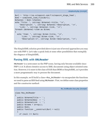 XML and Web Services         399

                                                              simplexml.php (excerpt)

 $url = 'http://rss.sitepoint.com/f/sitepoint_blogs_feed';
 $xml = simplexml_load_file($url);
 $channel = $xml->channel;
 echo "Title: ", (string) $channel->title, "n",
     "Description: ", (string) $channel->description, "n",
     "Link: ", (string) $channel->link, "n";
 foreach ($channel->item as $item)
 {
   echo "Item: ", (string) $item->title, "n",
       "Link: ", (string) $item->link, "n",
       "Description:n", (string) $item->description, "n";
 }



The SimpleXML solution provided above is just one of several approaches you may
use with PHP 5. Let’s take a quick look at some other possibilities that exemplify
the elegance of SimpleXML.

Parsing XML with XMLReader
XMLReader is a newcomer on the PHP scene, having only become available since
PHP 5.1.0. It allows iterative access to XML documents using object oriented nota­
tion. However, it is more in the class of SAX than DOM or SimpleXML, as it provides
a more programmatic way to process the document.

In this example, we'll build a class—Rss_XmlReader—to encapsulate the functions
we need to parse an RSS feed using XMLReader. First, we define some class properties
and the constructor method:

                                                     Rss_XmlReader.class.php (excerpt)

 class Rss_XmlReader
 {
   public $channelTitle = '';
   public $channelDesc = '';
   public $channelLink = '';
   public $items = array();
   public $xml;
   public function __construct($url = null)
   {
     if (null !== $url)
 