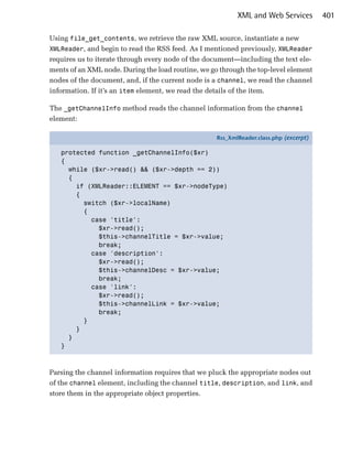 XML and Web Services         401

Using file_get_contents, we retrieve the raw XML source, instantiate a new
XMLReader, and begin to read the RSS feed. As I mentioned previously, XMLReader
requires us to iterate through every node of the document—including the text ele­
ments of an XML node. During the load routine, we go through the top-level element
nodes of the document, and, if the current node is a channel, we read the channel
information. If it’s an item element, we read the details of the item.

The _getChannelInfo method reads the channel information from the channel
element:

                                                    Rss_XmlReader.class.php (excerpt)

   protected function _getChannelInfo($xr)
   {
     while ($xr->read() && ($xr->depth == 2))
     {
       if (XMLReader::ELEMENT == $xr->nodeType)
       {
         switch ($xr->localName)
         {
           case 'title':
             $xr->read();
             $this->channelTitle = $xr->value;
             break;
           case 'description':
             $xr->read();
             $this->channelDesc = $xr->value;
             break;
           case 'link':
             $xr->read();
             $this->channelLink = $xr->value;
             break;
         }
       }
     }
   }



Parsing the channel information requires that we pluck the appropriate nodes out
of the channel element, including the channel title, description, and link, and
store them in the appropriate object properties.
 