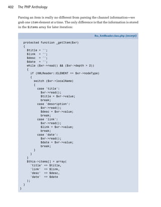 402   The PHP Anthology

      Parsing an item is really no different from parsing the channel information—we
      grab one item element at a time. The only difference is that the information is stored
      in the $items array for later iteration:

                                                            Rss_XmlReader.class.php (excerpt)

           protected function _getItem($xr)
           {
             $title = '';
             $link = '';
             $desc = '';
             $date = '';
             while ($xr->read() && ($xr->depth > 2))
             {
               if (XMLReader::ELEMENT == $xr->nodeType)
               {
                 switch ($xr->localName)
                 {
                   case 'title':
                     $xr->read();
                     $title = $xr->value;
                     break;
                   case 'description':
                     $xr->read();
                     $desc = $xr->value;
                     break;
                   case 'link':
                     $xr->read();
                     $link = $xr->value;
                     break;
                   case 'date':
                     $xr->read();
                     $date = $xr->value;
                     break;
                 }
               }
             }
             $this->items[] = array(
               'title' => $title,
               'link' => $link,
               'desc' => $desc,
               'date' => $date
             );
           }
       }
 