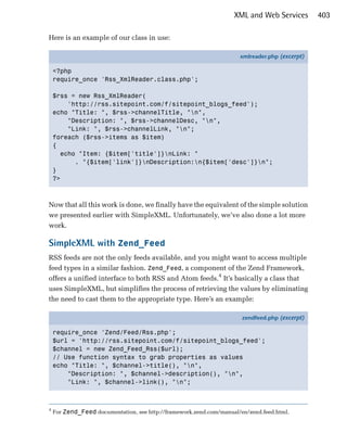 XML and Web Services        403

Here is an example of our class in use:

                                                                      xmlreader.php (excerpt)

    <?php
    require_once 'Rss_XmlReader.class.php';

    $rss = new Rss_XmlReader(
        'http://rss.sitepoint.com/f/sitepoint_blogs_feed');
    echo "Title: ", $rss->channelTitle, "n",
        "Description: ", $rss->channelDesc, "n",
        "Link: ", $rss->channelLink, "n";
    foreach ($rss->items as $item)
    {
      echo "Item: {$item['title']}nLink: "
          . "{$item['link']}nDescription:n{$item['desc']}n";
    }
    ?>



Now that all this work is done, we finally have the equivalent of the simple solution
we presented earlier with SimpleXML. Unfortunately, we’ve also done a lot more
work.

SimpleXML with Zend_Feed
RSS feeds are not the only feeds available, and you might want to access multiple
feed types in a similar fashion. Zend_Feed, a component of the Zend Framework,
offers a unified interface to both RSS and Atom feeds.4 It’s basically a class that
uses SimpleXML, but simplifies the process of retrieving the values by eliminating
the need to cast them to the appropriate type. Here’s an example:

                                                                       zendfeed.php (excerpt)

    require_once 'Zend/Feed/Rss.php';
    $url = 'http://rss.sitepoint.com/f/sitepoint_blogs_feed';
    $channel = new Zend_Feed_Rss($url);
    // Use function syntax to grab properties as values
    echo "Title: ", $channel->title(), "n",
        "Description: ", $channel->description(), "n",
        "Link: ", $channel->link(), "n";



4
    For Zend_Feed documentation, see http://framework.zend.com/manual/en/zend.feed.html.
 