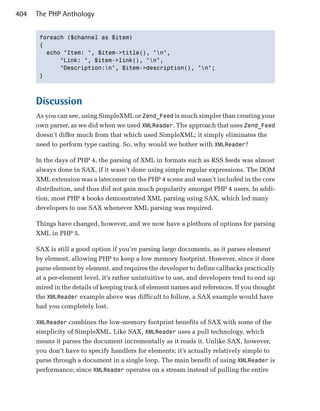 404   The PHP Anthology


       foreach ($channel as $item)

       {

         echo "Item: ", $item->title(), "n",

             "Link: ", $item->link(), "n",

             "Description:n", $item->description(), "n";

       }




      Discussion
      As you can see, using SimpleXML or Zend_Feed is much simpler than creating your
      own parser, as we did when we used XMLReader. The approach that uses Zend_Feed
      doesn’t differ much from that which used SimpleXML; it simply eliminates the
      need to perform type casting. So, why would we bother with XMLReader?

      In the days of PHP 4, the parsing of XML in formats such as RSS feeds was almost
      always done in SAX, if it wasn’t done using simple regular expressions. The DOM
      XML extension was a latecomer on the PHP 4 scene and wasn’t included in the core
      distribution, and thus did not gain much popularity amongst PHP 4 users. In addi­
      tion, most PHP 4 books demonstrated XML parsing using SAX, which led many
      developers to use SAX whenever XML parsing was required.

      Things have changed, however, and we now have a plethora of options for parsing
      XML in PHP 5.

      SAX is still a good option if you’re parsing large documents, as it parses element
      by element, allowing PHP to keep a low memory footprint. However, since it does
      parse element by element, and requires the developer to define callbacks practically
      at a per-element level, it’s rather unintuitive to use, and developers tend to end up
      mired in the details of keeping track of element names and references. If you thought
      the XMLReader example above was difficult to follow, a SAX example would have
      had you completely lost.

      XMLReader combines the low-memory footprint benefits of SAX with some of the
      simplicity of SimpleXML. Like SAX, XMLReader uses a pull technology, which
      means it parses the document incrementally as it reads it. Unlike SAX, however,
      you don’t have to specify handlers for elements; it’s actually relatively simple to
      parse through a document in a single loop. The main benefit of using XMLReader is
      performance; since XMLReader operates on a stream instead of pulling the entire
 