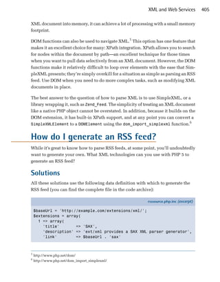 XML and Web Services         405

XML document into memory, it can achieve a lot of processing with a small memory
footprint.

DOM functions can also be used to navigate XML.5 This option has one feature that
makes it an excellent choice for many: XPath integration. XPath allows you to search
for nodes within the document by path—an excellent technique for those times
when you want to pull data selectively from an XML document. However, the DOM
functions make it relatively difficult to loop over elements with the ease that Sim­
pleXML presents; they’re simply overkill for a situation as simple as parsing an RSS
feed. Use DOM when you need to do more complex tasks, such as modifying XML
documents in place.

The best answer to the question of how to parse XML is to use SimpleXML, or a
library wrapping it, such as Zend_Feed. The simplicity of treating an XML document
like a native PHP object cannot be overstated. In addition, because it builds on the
DOM extension, it has built-in XPath support, and at any point you can convert a
                                                                                 6
SimpleXMLElement to a DOMElement using the dom_import_simplexml function.


How do I generate an RSS feed?
While it’s great to know how to parse RSS feeds, at some point, you’ll undoubtedly
want to generate your own. What XML technologies can you use with PHP 5 to
generate an RSS feed?

Solutions
All these solutions use the following data definition with which to generate the
RSS feed (you can find the complete file in the code archive):

                                                           rsssource.php.inc (excerpt)

    $baseUrl = 'http://example.com/extensions/xml/';
    $extensions = array(
      1 => array(
        'title'       => 'SAX',
        'description' => 'ext/xml provides a SAX XML parser generator',
        'link'        => $baseUrl . 'sax'



5
    http://www.php.net/dom/
6
    http://www.php.net/dom_import_simplexml/
 