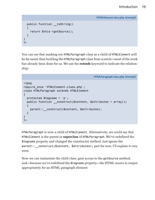 Introduction     19

                                                    HTMLElement.class.php (excerpt)

   public function __toString()
   {
     return $this->getSource();
   }
 }
 ?>



You can see that marking our HTMLParagraph class as a child of HTMLElement will
be far easier than building the HTMLParagraph class from scratch—most of the work
has already been done for us. We use the extends keyword to indicate the relation­
ship:

                                                  HTMLParagraph.class.php (excerpt)

 <?php
 require_once 'HTMLElement.class.php';
 class HTMLParagraph extends HTMLElement
 {
   protected $tagname = 'p';
   public function __construct($content, $attributes = array())
   {
     parent::__construct($content, $attributes);
   }
 }
 ?>



HTMLParagraph is now a child of HTMLElement. Alternatively, we could say that
HTMLElement is the parent or superclass of HTMLParagraph. We’ve redefined the
$tagname property and changed the constructor method. Just ignore the
parent::__construct($content, $attributes); part for now, I’ll explain it very
soon.

Now we can instantiate the child class, gain access to the getSource method,
and—because we’ve redefined the $tagname property—the HTML source is output
appropriately for an HTML paragraph element:
 