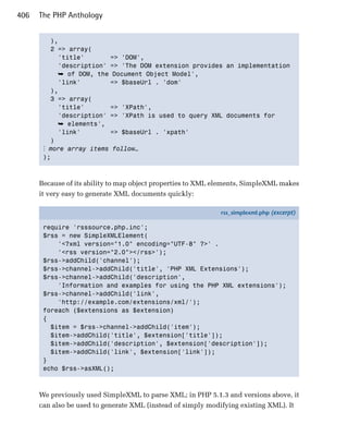 406   The PHP Anthology


         ),

         2 => array(
           'title'       => 'DOM',
           'description' => 'The DOM extension provides an implementation
            ➥ of DOM, the Document Object Model',
           'link'        => $baseUrl . 'dom'
         ),

         3 => array(

           'title'       => 'XPath',

           'description' => 'XPath is used to query XML documents for

            ➥ elements',
           'link'        => $baseUrl . 'xpath'

         )

       ⋮ more array items follow…
       );




      Because of its ability to map object properties to XML elements, SimpleXML makes
      it very easy to generate XML documents quickly:

                                                             rss_simplexml.php (excerpt)

       require 'rsssource.php.inc';
       $rss = new SimpleXMLElement(
           '<?xml version="1.0" encoding="UTF-8" ?>' .
           '<rss version="2.0"></rss>');
       $rss->addChild('channel');
       $rss->channel->addChild('title', 'PHP XML Extensions');
       $rss->channel->addChild('description',
           'Information and examples for using the PHP XML extensions');
       $rss->channel->addChild('link',
           'http://example.com/extensions/xml/');
       foreach ($extensions as $extension)
       {
         $item = $rss->channel->addChild('item');
         $item->addChild('title', $extension['title']);
         $item->addChild('description', $extension['description']);
         $item->addChild('link', $extension['link']);
       }
       echo $rss->asXML();



      We previously used SimpleXML to parse XML; in PHP 5.1.3 and versions above, it
      can also be used to generate XML (instead of simply modifying existing XML). It
 