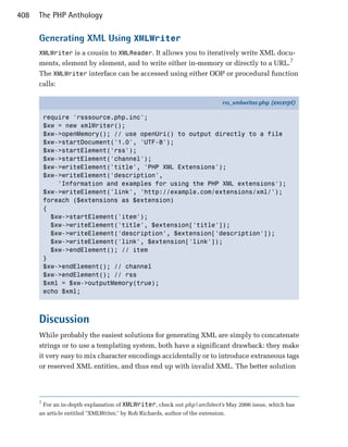 408   The PHP Anthology

      Generating XML Using XMLWriter
      XMLWriter is a cousin to XMLReader. It allows you to iteratively write XML docu­
      ments, element by element, and to write either in-memory or directly to a URL.7
      The XMLWriter interface can be accessed using either OOP or procedural function
      calls:

                                                                               rss_xmlwriter.php (excerpt)

          require 'rsssource.php.inc';
          $xw = new xmlWriter();
          $xw->openMemory(); // use openUri() to output directly to a file
          $xw->startDocument('1.0', 'UTF-8');
          $xw->startElement('rss');
          $xw->startElement('channel');
          $xw->writeElement('title', 'PHP XML Extensions');
          $xw->writeElement('description',
              'Information and examples for using the PHP XML extensions');
          $xw->writeElement('link', 'http://example.com/extensions/xml/');
          foreach ($extensions as $extension)
          {
            $xw->startElement('item');
            $xw->writeElement('title', $extension['title']);
            $xw->writeElement('description', $extension['description']);
            $xw->writeElement('link', $extension['link']);
            $xw->endElement(); // item
          }
          $xw->endElement(); // channel
          $xw->endElement(); // rss
          $xml = $xw->outputMemory(true);
          echo $xml;



      Discussion
      While probably the easiest solutions for generating XML are simply to concatenate
      strings or to use a templating system, both have a significant drawback: they make
      it very easy to mix character encodings accidentally or to introduce extraneous tags
      or reserved XML entities, and thus end up with invalid XML. The better solution




      7
          For an in-depth explanation of XMLWriter, check out php|architect’s May 2006 issue, which has
      an article entitled "XMLWriter," by Rob Richards, author of the extension.
 