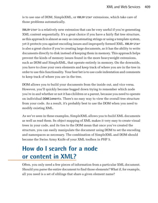 XML and Web Services         409

is to use one of DOM, SimpleXML, or XMLWriter extensions, which take care of
those problems automatically.

XMLWriter is a relatively new extension that can be very useful if you’re generating
XML content sequentially. It’s a great choice if you have a fairly flat tree structure,
as this approach is almost as easy as concatenating strings or using a template system,
yet it protects you against encoding issues and improperly formed XML. XMLWriter
is also a great choice if you’re creating large documents, as it has the ability to write
documents directly to disk instead of keeping them in memory. This approach helps
prevent the kinds of memory issues found in the more heavyweight extensions,
such as DOM and SimpleXML, that operate entirely in memory. On the downside,
you have to close your own elements and keep track of where you are in the tree in
order to use this functionality. Your best bet is to use code indentation and comments
to keep track of where you are in the tree.

DOM allows you to build your documents from the inside out, and vice versa.
However, you’ll quickly become bogged down trying to remember which node
you’re in and whether or not it has children or a parent, because you need to operate
on individual DOMElements. There’s no easy way to view the overall tree structure
from your code. As a result, it’s probably best to use the DOM when you need to
modify existing XML.

As we’ve seen in these examples, SimpleXML allows you to build XML documents
as well as read them. Its object mapping of XML makes it very easy to create visual
trees in your code, and its ties to the DOM mean that once you’ve created the
structure, you can easily manipulate the document using DOM to set the encoding
and namespaces as necessary. The combination of SimpleXML and DOM should
become the Swiss Army Knife of your XML toolbox in PHP 5.


How do I search for a node
or content in XML?
Often, you only need a few pieces of information from a particular XML document.
Should you parse the entire document to find those elements? What if, for example,
all you need is a set of siblings that share a given element name?
 