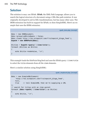 410   The PHP Anthology


      Solution
      The solution is easy: use XPath. XPath, the XML Path Language, allows you to
      search the logical structure of a document using a URL-like path notation. It was
      originally developed to aid in XSL transformations, but has many other uses. The
      DOM extension has built-in support for XPath; so does SimpleXML. Here’s an ex­
      ample that uses the DOM extension:

                                                                 xpath_dom.php (excerpt)

       $doc = new DOMDocument;
       $doc->preserveWhiteSpace = false;
       $doc->load('http://rss.sitepoint.com/f/sitepoint_blogs_feed');
       $xpath = new DOMXPath($doc);

       $titles = $xpath->query('//item/title');
       foreach ($titles as $title)
       {
           echo $title->nodeValue, "n";
       }



      This example loads the SitePoint blog feed and uses the XPath query //item/title
      to select the title elements from all the item elements.

      Here's a similar solution using SimpleXML:

                                                            xpath_simplexml.php (excerpt)

       $doc = new SimpleXMLElement(
           'http://rss.sitepoint.com/f/sitepoint_blogs_feed',
           null,
           true    // tell SimpleXML that we're supplying a URL
       );
       // search for titles with an item parent
       foreach ($doc->xpath('//item/title') as $title)
       {
           echo $title, "n";
       }
 