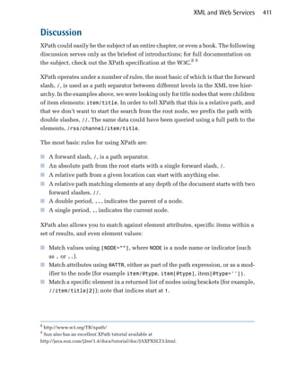 XML and Web Services   411


Discussion
XPath could easily be the subject of an entire chapter, or even a book. The following
discussion serves only as the briefest of introductions; for full documentation on
the subject, check out the XPath specification at the W3C.8 9

XPath operates under a number of rules, the most basic of which is that the forward
slash, /, is used as a path separator between different levels in the XML tree hier­
archy. In the examples above, we were looking only for title nodes that were children
of item elements: item/title. In order to tell XPath that this is a relative path, and
that we don’t want to start the search from the root node, we prefix the path with
double slashes, //. The same data could have been queried using a full path to the
elements, /rss/channel/item/title.

The most basic rules for using XPath are:

■	 A forward slash, /, is a path separator.
■	 An absolute path from the root starts with a single forward slash, /.
■	 A relative path from a given location can start with anything else.
■	 A relative path matching elements at any depth of the document starts with two
   forward slashes, //.
■	 A double period, .., indicates the parent of a node.
■	 A single period, ., indicates the current node.

XPath also allows you to match against element attributes, specific items within a
set of results, and even element values:

■	 Match values using [NODE=””], where NODE is a node name or indicator (such
   as . or ..).
■	 Match attributes using @ATTR, either as part of the path expression, or as a mod­
   ifier to the node (for example item/@type, item[@type], item[@type='']).
■	 Match a specific element in a returned list of nodes using brackets (for example,
   //item/title[2]); note that indices start at 1.




8
 http://www.w3.org/TR/xpath/

9
 Sun also has an excellent XPath tutorial available at

http://java.sun.com/j2ee/1.4/docs/tutorial/doc/JAXPXSLT3.html.

 