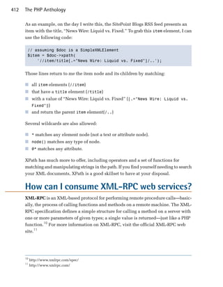412   The PHP Anthology

      As an example, on the day I write this, the SitePoint Blogs RSS feed presents an
      item with the title, “News Wire: Liquid vs. Fixed.” To grab this item element, I can
      use the following code:

       // assuming $doc is a SimpleXMLElement

       $item = $doc->xpath(

           '//item/title[.="News Wire: Liquid vs. Fixed"]/..'); 



      Those lines return to me the item node and its children by matching:

      ■	 all item elements (//item)
      ■	 that have a title element (/title)
      ■	 with a value of “News Wire: Liquid vs. Fixed” ([.="News Wire: Liquid vs.
         Fixed"])
      ■	 and return the parent item element(/..)

      Several wildcards are also allowed:

      ■	 * matches any element node (not a text or attribute node).
      ■	 node() matches any type of node.
      ■	 @* matches any attribute.

      XPath has much more to offer, including operators and a set of functions for
      matching and manipulating strings in the path. If you find yourself needing to search
      your XML documents, XPath is a good skillset to have at your disposal.


      How can I consume XML-RPC web services?
      XML-RPC is an XML-based protocol for performing remote procedure calls—basic­
      ally, the process of calling functions and methods on a remote machine. The XML­
      RPC specification defines a simple structure for calling a method on a server with
      one or more parameters of given types; a single value is returned—just like a PHP
      function.10 For more information on XML-RPC, visit the official XML-RPC web
      site.11




      10
           http://www.xmlrpc.com/spec/
      11
           http://www.xmlrpc.com/
 