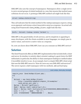 XML and Web Services         413

XML-RPC also uses the concept of namespaces. Namespaces allow a single server
to serve several groups of related methods in a way that ensures that method name
collisions do not occur. A prototype XML-RPC method call might look like this:

 struct lookup.state(string)



This call indicates that the state method of the lookup namespace expects a string
as an argument, and returns a struct (associative array) as a response. An actual call,
using Zend Framework’s Zend_XmlRpc_Client, might look like this:

 $info = $client->lookup->state('Vermont');



XML-RPC is the grand-daddy of web services, and its simplicity is appealing to
many developers; with the clients available in most languages, we simply pass in
native values, and receive a native value as a response.

So, now you know about XML-RPC; how can you consume an XML-RPC service?

Solution
The Zend Framework offers an XML-RPC implementation that includes both a client
and server. Its interface is entirely object oriented, making it a good choice for OOP
enthusiasts; in particular, the ability to chain namespaces leading to a method makes
it incredibly intuitive to use. As an example, here’s a simple XML-RPC client script
that uses the XML-RPC server in “How do I serve my own XML-RPC web services?”.
The server exposes a math namespace with two methods, add and multiply:

                                                        zend_xmlrpc_client.php (excerpt)

 require_once 'Zend/XmlRpc/Client.php';
 try
 {
   $client = new Zend_XmlRpc_Client(
       'http://localhost/phpant2/chapter_12/examples/' .
       'zend_xmlrpc_serv.php');
   $proxy = $client->getProxy();
   $add = $proxy->math->add(array(1,2));
   $mult = $proxy->math->multiply(array(21343243346,989554365486));
   echo '1 + 2 = ' . $add . "<br />";
   echo '21343243346 * 989554365486 = ' . $mult;
 }
 