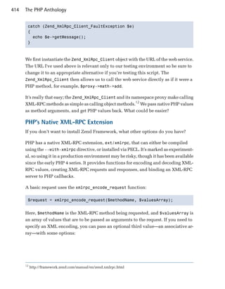 414   The PHP Anthology


       catch (Zend_XmlRpc_Client_FaultException $e)

       {

         echo $e->getMessage();

       }




      We first instantiate the Zend_XmlRpc_Client object with the URL of the web service.
      The URL I've used above is relevant only to our testing environment so be sure to
      change it to an appropriate alternative if you’re testing this script. The
      Zend_XmlRpc_Client then allows us to call the web service directly as if it were a
      PHP method, for example, $proxy->math->add.

      It’s really that easy; the Zend_XmlRpc_Client and its namespace proxy make calling
      XML-RPC methods as simple as calling object methods.12 We pass native PHP values
      as method arguments, and get PHP values back. What could be easier?

      PHP’s Native XML-RPC Extension
      If you don’t want to install Zend Framework, what other options do you have?

      PHP has a native XML-RPC extension, ext/xmlrpc, that can either be compiled
      using the --with-xmlrpc directive, or installed via PECL. It’s marked as experiment­
      al, so using it in a production environment may be risky, though it has been available
      since the early PHP 4 series. It provides functions for encoding and decoding XML­
      RPC values, creating XML-RPC requests and responses, and binding an XML-RPC
      server to PHP callbacks.

      A basic request uses the xmlrpc_encode_request function:

       $request = xmlrpc_encode_request($methodName, $valuesArray); 



      Here, $methodName is the XML-RPC method being requested, and $valuesArray is
      an array of values that are to be passed as arguments to the request. If you need to
      specify an XML encoding, you can pass an optional third value—an associative ar­
      ray—with some options:




      12
           http://framework.zend.com/manual/en/zend.xmlrpc.html
 