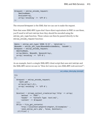 XML and Web Services         415


 $request = xmlrpc_encode_request(

     $methodName, 

     $valuesArray, 

     array('encoding' => 'UTF-8')

 ); 



The returned $request is the XML that we can use to make the request.

Note that some XML-RPC types don’t have direct equivalents in PHP; to use these,
you’ll need to tell ext/xmlrpc how they should be encoded using the
xmlrpc_set_type function. These values can then be passed directly to the
xmlrpc_encode_request function:


 $date = xmlrpc_set_type('2006-12-01', 'datetime');

 $base64 = xmlrpc_set_type($base64EncodedData, 'base64');

 $request = xmlrpc_encode_request(

   $methodName, 

   array($date, $base64, $assocArray),

   array('encoding' => 'UTF-8')

 ); 



As an example, here’s a simple XML-RPC client script that uses ext/xmlrpc and
the XML-RPC server we saw in “How do I serve my own XML-RPC web services?”:

                                                    ext_xmlrpc_client.php (excerpt)

 try
 {
   $request = xmlrpc_encode_request(
     'math.add',
     array(array(1,2)),
     array('encoding' => 'UTF-8')
   );

   $context = stream_context_create(array('http' => array(
       'method' => "POST",
       'header' => "Content-Type: text/xml",
       'content' => $request
   )));
   $file = file_get_contents(
       'http://localhost/phpant2/chapter_12/examples/' .
       'zend_xmlrpc_serv.php', false, $context);
    if(!file) {
 