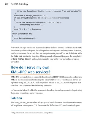 416   The PHP Anthology


            throw new Exception('Unable to get response from web service');

          }

         $response = xmlrpc_decode($file);

         if (is_array($response) && xmlrpc_is_fault($response))

         {

           throw new Exception($response['faultString'],

               $response['faultCode']);

         }

         echo '1 + 2 = ' . $response;

       }

       catch (Exception $e)

       {

         echo $e->getMessage();

       }




      PHP’s ext/xmlrpc extension does most of the work to abstract the basic XML-RPC
      functionality of encoding and decoding values and requests and responses. However,
      you have to create the actual data exchange transfer yourself, as we did above with
      the file_get_contents function. This approach offers nothing near the simplicity
      of Zend_XmlRpc_Client unless, for example, you write your own class wrapper
      around it.


      How do I serve my own
      XML-RPC web services?
      XML-RPC servers listen at a specified address for HTTP POST requests, and return
      XML in the response content using the text/xml Content-Type header. Errors are
      reported using an XML-RPC fault response, which is an XML struct response that
      contains faultCode and faultString elements.

      Let’s see what’s involved in the process of decoding incoming requests, dispatching
      them, and returning a valid response.

      Solution
      The Zend_XmlRpc_Server class allows you to bind classes or functions to the server
      with optional namespaces;13 it then uses the Reflection API, and the developer­


      13
           http://framework.zend.com/manual/en/zend.xmlrpc.html
 