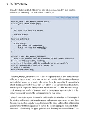 418   The PHP Anthology

      Now, let’s build the XML-RPC server, and for good measure, let’s also create a
      function for retrieving XML-RPC server information:

                                                              zend_xmlrpc_serv.php (excerpt)

       require_once 'Zend/XmlRpc/Server.php';
       require_once 'Math.class.php';

       /**
         * Get some info from the server
         *
        * @return struct
         */
       function getInfo()
       {
          return array(
              'publisher' => 'SitePoint',
              'title' => 'The PHP Anthology'
          );
       }

       $server = new Zend_XmlRpc_Server();
       // Math class methods will be available in the 'math' namespace
       $server->setClass('Math', 'math');
       // getInfo() function will be available as server.getInfo
       $server->addFunction('getInfo', 'server');
       // Handle a request
       echo $server->handle();



      The Zend_XmlRpc_Server instance in this example will make three methods avail­
      able, math.add, math.multiply, and server.getInfo, in addition to several system
      methods that we can use to obtain information about the server. It will automatically
      check incoming requests to make sure they adhere to the various method signatures,
      throwing fault responses if they do not, and return the XML-RPC response along
      with any required headers. You don’t need to change your code to conform to the
      server class requirements; the server conforms to your code.

      You will need to write phpDocumentor docblocks for each method or function you’ll
      be serving, and ensure they contain @param and @return tags; the server uses these
      to create the method signatures, and compares the types and numbers of incoming
      parameters with those signatures to ensure the incoming request conforms to the
      definition. Additionally, the types specified with these tags should conform to XML­
 