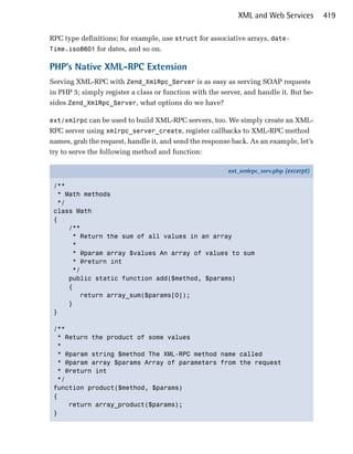 XML and Web Services         419

RPC type definitions; for example, use struct for associative arrays, date-
Time.iso8601 for dates, and so on.

PHP’s Native XML-RPC Extension
Serving XML-RPC with Zend_XmlRpc_Server is as easy as serving SOAP requests
in PHP 5; simply register a class or function with the server, and handle it. But be­
sides Zend_XmlRpc_Server, what options do we have?

ext/xmlrpc can be used to build XML-RPC servers, too. We simply create an XML­
RPC server using xmlrpc_server_create, register callbacks to XML-RPC method
names, grab the request, handle it, and send the response back. As an example, let’s
try to serve the following method and function:

                                                         ext_xmlrpc_serv.php (excerpt)

 /**
   * Math methods
   */
 class Math
 {
      /**
       * Return the sum of all values in an array
       *
       * @param array $values An array of values to sum
       * @return int
       */
      public static function add($method, $params)
      {
         return array_sum($params[0]);
      }
 }

 /**
   * Return the product of some values
   *
  * @param string $method The XML-RPC method name called
   * @param array $params Array of parameters from the request
   * @return int
   */
 function product($method, $params)
 {
      return array_product($params);
 }
 