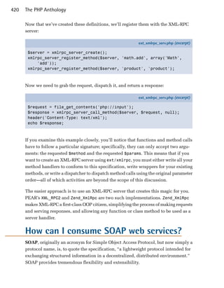 420   The PHP Anthology

      Now that we’ve created these definitions, we’ll register them with the XML-RPC
      server:

                                                              ext_xmlrpc_serv.php (excerpt)

       $server = xmlrpc_server_create();
       xmlrpc_server_register_method($server, 'math.add', array('Math',
           'add'));
       xmlrpc_server_register_method($server, 'product', 'product');



      Now we need to grab the request, dispatch it, and return a response:

                                                              ext_xmlrpc_serv.php (excerpt)

       $request = file_get_contents('php://input');
       $response = xmlrpc_server_call_method($server, $request, null);
       header('Content-Type: text/xml');
       echo $response;



      If you examine this example closely, you’ll notice that functions and method calls
      have to follow a particular signature; specifically, they can only accept two argu­
      ments: the requested $method and the requested $params. This means that if you
      want to create an XML-RPC server using ext/xmlrpc, you must either write all your
      method handlers to conform to this specification, write wrappers for your existing
      methods, or write a dispatcher to dispatch method calls using the original parameter
      order—all of which activities are beyond the scope of this discussion.

      The easier approach is to use an XML-RPC server that creates this magic for you.
      PEAR’s XML_RPC2 and Zend_XmlRpc are two such implementations. Zend_XmlRpc
      makes XML-RPC a first-class OOP citizen, simplifying the process of making requests
      and serving responses, and allowing any function or class method to be used as a
      server handler.


      How can I consume SOAP web services?
      SOAP, originally an acronym for Simple Object Access Protocol, but now simply a
      protocol name, is, to quote the specification, “a lightweight protocol intended for
      exchanging structured information in a decentralized, distributed environment.”
      SOAP provides tremendous flexibility and extensibility.
 