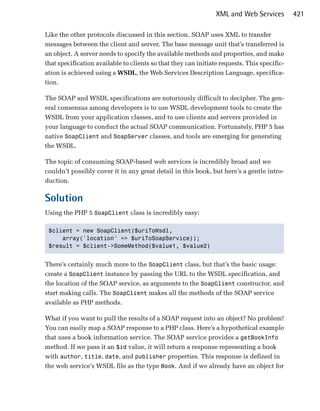 XML and Web Services         421

Like the other protocols discussed in this section, SOAP uses XML to transfer
messages between the client and server. The base message unit that’s transferred is
an object. A server needs to specify the available methods and properties, and make
that specification available to clients so that they can initiate requests. This specific­
ation is achieved using a WSDL, the Web Services Description Language, specifica­
tion.

The SOAP and WSDL specifications are notoriously difficult to decipher. The gen­
eral consensus among developers is to use WSDL development tools to create the
WSDL from your application classes, and to use clients and servers provided in
your language to conduct the actual SOAP communication. Fortunately, PHP 5 has
native SoapClient and SoapServer classes, and tools are emerging for generating
the WSDL.

The topic of consuming SOAP-based web services is incredibly broad and we
couldn’t possibly cover it in any great detail in this book, but here’s a gentle intro­
duction.

Solution
Using the PHP 5 SoapClient class is incredibly easy:

 $client = new SoapClient($uriToWsdl,

     array('location' => $uriToSoapService));

 $result = $client->SomeMethod($value1, $value2)



There’s certainly much more to the SoapClient class, but that’s the basic usage:
create a SoapClient instance by passing the URL to the WSDL specification, and
the location of the SOAP service, as arguments to the SoapClient constructor, and
start making calls. The SoapClient makes all the methods of the SOAP service
available as PHP methods.

What if you want to pull the results of a SOAP request into an object? No problem!
You can easily map a SOAP response to a PHP class. Here’s a hypothetical example
that uses a book information service. The SOAP service provides a getBookInfo
method. If we pass it an $id value, it will return a response representing a book
with author, title, date, and publisher properties. This response is defined in
the web service’s WSDL file as the type Book. And if we already have an object for
 