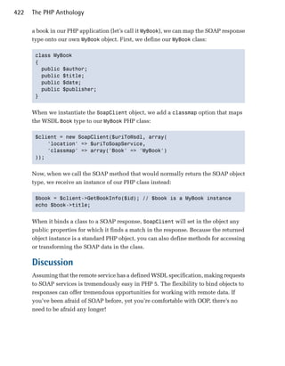 422   The PHP Anthology

      a book in our PHP application (let’s call it MyBook), we can map the SOAP response
      type onto our own MyBook object. First, we define our MyBook class:

       class MyBook
       {
         public $author;
         public $title;
         public $date;
         public $publisher;
       }


      When we instantiate the SoapClient object, we add a classmap option that maps
      the WSDL Book type to our MyBook PHP class:

       $client = new SoapClient($uriToWsdl, array(
           'location' => $uriToSoapService,
           'classmap' => array('Book' => 'MyBook')
       ));


      Now, when we call the SOAP method that would normally return the SOAP object
      type, we receive an instance of our PHP class instead:

       $book = $client->GetBookInfo($id); // $book is a MyBook instance
       echo $book->title;


      When it binds a class to a SOAP response, SoapClient will set in the object any
      public properties for which it finds a match in the response. Because the returned
      object instance is a standard PHP object, you can also define methods for accessing
      or transforming the SOAP data in the class.

      Discussion
      Assuming that the remote service has a defined WSDL specification, making requests
      to SOAP services is tremendously easy in PHP 5. The flexibility to bind objects to
      responses can offer tremendous opportunities for working with remote data. If
      you’ve been afraid of SOAP before, yet you’re comfortable with OOP, there’s no
      need to be afraid any longer!
 