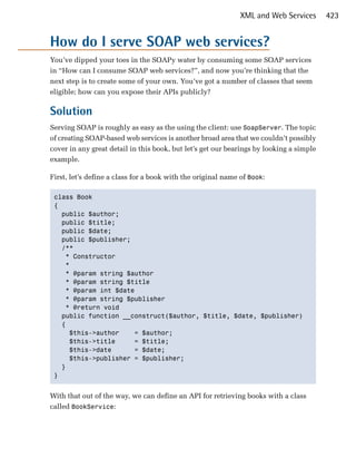 XML and Web Services       423


How do I serve SOAP web services?
You’ve dipped your toes in the SOAPy water by consuming some SOAP services
in “How can I consume SOAP web services?”, and now you’re thinking that the
next step is to create some of your own. You’ve got a number of classes that seem
eligible; how can you expose their APIs publicly?

Solution
Serving SOAP is roughly as easy as the using the client: use SoapServer. The topic
of creating SOAP-based web services is another broad area that we couldn’t possibly
cover in any great detail in this book, but let’s get our bearings by looking a simple
example.

First, let’s define a class for a book with the original name of Book:

 class Book

 {

   public $author;

   public $title;

   public $date;

   public $publisher;

   /**

    * Constructor

    *

    * @param string $author

    * @param string $title

    * @param int $date

    * @param string $publisher

    * @return void 

   public function __construct($author, $title, $date, $publisher)

   {

     $this->author     = $author;

     $this->title      = $title;

     $this->date       = $date;

     $this->publisher = $publisher;

   }

 }



With that out of the way, we can define an API for retrieving books with a class
called BookService:
 
