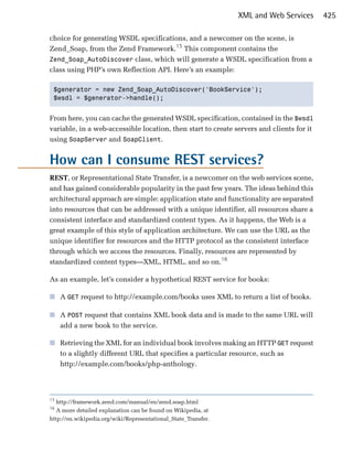 XML and Web Services      425

choice for generating WSDL specifications, and a newcomer on the scene, is
Zend_Soap, from the Zend Framework.15 This component contains the
Zend_Soap_AutoDiscover class, which will generate a WSDL specification from a
class using PHP’s own Reflection API. Here’s an example:

 $generator = new Zend_Soap_AutoDiscover('BookService');

 $wsdl = $generator->handle();



From here, you can cache the generated WSDL specification, contained in the $wsdl
variable, in a web-accessible location, then start to create servers and clients for it
using SoapServer and SoapClient.


How can I consume REST services?
REST, or Representational State Transfer, is a newcomer on the web services scene,
and has gained considerable popularity in the past few years. The ideas behind this
architectural approach are simple: application state and functionality are separated
into resources that can be addressed with a unique identifier, all resources share a
consistent interface and standardized content types. As it happens, the Web is a
great example of this style of application architecture. We can use the URL as the
unique identifier for resources and the HTTP protocol as the consistent interface
through which we access the resources. Finally, resources are represented by
standardized content types—XML, HTML, and so on.16

As an example, let’s consider a hypothetical REST service for books:

■	 A GET request to http://example.com/books uses XML to return a list of books.

■	 A POST request that contains XML book data and is made to the same URL will
   add a new book to the service.

■	 Retrieving the XML for an individual book involves making an HTTP GET request
   to a slightly different URL that specifies a particular resource, such as
   http://example.com/books/php-anthology.




15
   http://framework.zend.com/manual/en/zend.soap.html
16
   A more detailed explanation can be found on Wikipedia, at
http://en.wikipedia.org/wiki/Representational_State_Transfer.
 