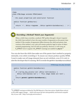 Introduction   21

                                                                    HTMLImage.class.php (excerpt)

 <?php
 class HTMLImage extends HTMLElement
 {
   ⋮ the usual properties and constructor function

       public function getSource()
       {
         return '<'. $this->tagname . $this->getAttributeSource() .' />';
       }




           Overriding a Method? Watch your Arguments!
         When a child class overrides a method, PHP prefers (though it doesn’t require)
         the child class method to have the same number of arguments as the parent class
         method. If the number of arguments differs between the child and parent class
         versions of the method, your code will remain perfectly legal in terms of object
         oriented programming, and it’ll still run perfectly. However, it will cause an
         E_STRICT error to appear if E_STRICT warnings are enabled in php.ini.20


You can also have the child class make use of the parent class’s method or property
internally, even while overriding it. To ensure our classes produce quality HTML
I want to make sure all image elements have an alt attribute, even if it’s only to
alert the developer that it’s missing. We’ll override the getAttributeSource method:

                                                                    HTMLImage.class.php (excerpt)

       public function getAttributeSource()
       {
         if (!array_key_exists('alt',$this->attributes)) {
           $this->attributes['alt'] = 'This image needs alt text';
         }
         return parent::getAttributeSource();
       }
 }
 ?>



20
     E_STRICT warnings are defined by The PHP Manual as “Run-time notices. Enable [these notices]
to have PHP suggest changes … which will ensure the best interoperability and forward-compatib­
ility of your code.” [http://www.php.net/errorfunc/]
 