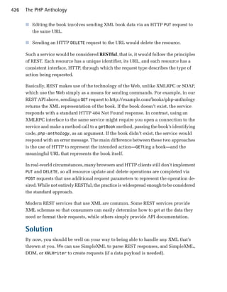 426   The PHP Anthology

      ■	 Editing the book involves sending XML book data via an HTTP PUT request to
         the same URL.

      ■	 Sending an HTTP DELETE request to the URL would delete the resource.

      Such a service would be considered RESTful, that is, it would follow the principles
      of REST. Each resource has a unique identifier, its URL, and each resource has a
      consistent interface, HTTP, through which the request type describes the type of
      action being requested.

      Basically, REST makes use of the technology of the Web, unlike XMLRPC or SOAP,
      which use the Web simply as a means for sending commands. For example, in our
      REST API above, sending a GET request to http://example.com/books/php-anthology
      returns the XML representation of the book. If the book doesn’t exist, the service
      responds with a standard HTTP 404 Not Found response. In contrast, using an
      XMLRPC interface to the same service might require you open a connection to the
      service and make a method call to a getBook method, passing the book’s identifying
      code, php-anthology, as an argument. If the book didn’t exist, the service would
      respond with an error message. The main difference between these two approaches
      is the use of HTTP to represent the intended action—GETting a book—and the
      meaningful URL that represents the book itself.

      In real-world circumstances, many browsers and HTTP clients still don’t implement
      PUT and DELETE, so all resource update and delete operations are completed via
      POST requests that use additional request parameters to represent the operation de­
      sired. While not entirely RESTful, the practice is widespread enough to be considered
      the standard approach.

      Modern REST services that use XML are common. Some REST services provide
      XML schemas so that consumers can easily determine how to get at the data they
      need or format their requests, while others simply provide API documentation.

      Solution
      By now, you should be well on your way to being able to handle any XML that’s
      thrown at you. We can use SimpleXML to parse REST responses, and SimpleXML,
      DOM, or XMLWriter to create requests (if a data payload is needed).
 