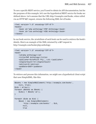 XML and Web Services        427

To use a specific REST service, you’ll need to obtain its API documentation, but for
the purposes of this example, let’s use the hypothetical REST service for books we
defined above. Let’s assume that the URL http://example.com/books, when called
via an HTTP GET request, returns the following XML list of books:

 <?xml version="1.0" encoding="UTF-8"?>

 <books>

     <book id="php-anthology">PHP Anthology</book>

     <book id="css-anthology">CSS Anthology</book>

 </books>



In our book service, the id attribute of each book can be used to retrieve the book’s
details. Here’s an example of the XML returned by a GET request to
http://example.com/books/php-anthology:

 <?xml version="1.0" encoding="UTF-8"?>

 <book>

     <id>php-anthology</id>

     <title>PHP Anthology</title>

     <publisher>SitePoint Pty., Ltd.</publisher>

     <chapterCount>14</chapterCount>

     <edition>2</edition>

     <pubDate>2007</pubDate>

 </book>



To retrieve and process this information, we might use a hypothetical client script
that uses SimpleXML, like this:

 $books = new SimpleXMLElement('http://example.com/books',

     null, true);

 $ids = array();

 foreach ($books as $book) {

     $ids[] = $book['id'];

 }


 foreach ($ids as $id) {

     $book = new SimpleXMLElement(

         'http://example.com/books/' . $id, 

         null, 

         true

 