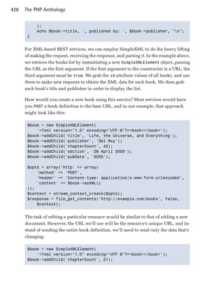 428   The PHP Anthology


            );

            echo $book->title, ', published by: ', $book->publisher, "n";

       }



      For XML-based REST services, we can employ SimpleXML to do the heavy lifting
      of making the request, receiving the response, and parsing it. In the example above,
      we retrieve the books list by instantiating a new SimpleXMLElement object, passing
      the URL as the first argument. If the first argument to the constructor is a URL, the
      third argument must be true. We grab the id attribute values of all books, and use
      them to make new requests to obtain the XML data for each book. We then grab
      each book’s title and publisher in order to display the list.

      How would you create a new book using this service? Most services would have
      you POST a book definition to the base URL, and in our example, that approach
      might look like this:

       $book = new SimpleXMLElement(

           '<?xml version="1.0" encoding="UTF-8"?><book></book>');

       $book->addChild('title', 'Life, the Universe, and Everything');

       $book->addChild('publisher', 'Del Rey');

       $book->addChild('chapterCount', 42);

       $book->addChild('edition', '26 April 2005');

       $book->addChild('pubDate', '2005');


       $opts = array('http' => array(

           'method' => 'POST',

           'header' => 'Content-type: application/x-www-form-urlencoded',

           'content' => $book->asXML()

       ));

       $context = stream_context_create($opts);

       $response = file_get_contents('http://example.com/books', false,

           $context);



      The task of editing a particular resource would be similar to that of adding a new
      document. However, the URL we’ll use will be the resource’s unique URL, and in­
      stead of sending the entire book definition, we’ll need to send only the data that’s
      changing:

       $book = new SimpleXMLElement(

           '<?xml version="1.0" encoding="UTF-8"?><book></book>');

       $book->addChild('chapterCount', 21);

 