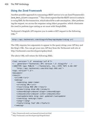 430   The PHP Anthology

      Using the Zend Framework
      Another possible approach to consuming a REST service is to use Zend Framework’s
                                      17
      Zend_Rest_Client component. This client expects that the REST server it contacts
      is using XML for the transaction, which should be a safe assumption. After perform­
      ing the request, we access the response using object properties, which eliminates
      the need to perform type casting as we must with SimpleXML.

      Technorati’s bloginfo API requires you to make a GET request to the following
      URL:18

       http://api.technorati.com/bloginfo?key=apikey&url=blog url



      The URL requires two arguments to appear in the query string: your API key and
      the blog’s URL. You can get your own API key from the Technorati web site at
      http://technorati.com/developers/apikey.html.

      The above URL will return the following XML:

       <?xml version="1.0" encoding="utf-8"?>

       <!-- generator="Technorati API version 1.0 /bloginfo" -->

       <!DOCTYPE tapi PUBLIC "-//Technorati, Inc.//DTD TAPI 0.02//EN"

           "http://api.technorati.com/dtd/tapi-002.xml">

       <tapi version="1.0">

       <document>

       <result>

         <url>URL</url>

         <weblog>

           <name>blog name</name>

           <url>blog URL</url>

           <rssurl>blog RSS URL</rssurl>

           <atomurl>blog Atom URL</atomurl>

           <inboundblogs>inbound blogs</inboundblogs>

           <inboundlinks>inbound links</inboundlinks>

           <lastupdate>date blog last updated</lastupdate>

           <rank>blog ranking</rank>

           <lang></lang>

           <foafurl>blog foaf URL</foafurl>

         </weblog>




      17
           http://framework.zend.com/manual/en/zend.rest.html
      18
           http://technorati.com/developers/api/bloginfo.html
 