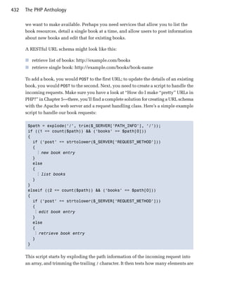 432   The PHP Anthology

      we want to make available. Perhaps you need services that allow you to list the
      book resources, detail a single book at a time, and allow users to post information
      about new books and edit that for existing books.

      A RESTful URL schema might look like this:

      ■ retrieve list of books: http://example.com/books
      ■ retrieve single book: http://example.com/books/book-name

      To add a book, you would POST to the first URL; to update the details of an existing
      book, you would POST to the second. Next, you need to create a script to handle the
      incoming requests. Make sure you have a look at “How do I make “pretty” URLs in
      PHP?” in Chapter 5—there, you’ll find a complete solution for creating a URL schema
      with the Apache web server and a request handling class. Here’s a simple example
      script to handle our book requests:

       $path = explode(‘/’, trim($_SERVER[‘PATH_INFO’], ‘/’));

       if ((1 == count($path)) && (‘books’ == $path[0]))

       {

         if (‘post’ == strtolower($_SERVER[‘REQUEST_METHOD’]))

         {

            ⋮ new book entry
         }

         else

         {

            ⋮ list books
         }

       }

       elseif ((2 == count($path)) && (‘books’ == $path[0]))

       {

         if (‘post’ == strtolower($_SERVER[‘REQUEST_METHOD’]))

         {

           ⋮ edit book entry
         }

         else

         {

           ⋮ retrieve book entry
         }

       } 



      This script starts by exploding the path information of the incoming request into
      an array, and trimming the trailing / character. It then tests how many elements are
 
