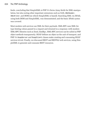 434   The PHP Anthology

      feeds, concluding that SimpleXML is PHP 5’s Swiss Army Knife for XML manipu­
      lation, but also noting other important extensions such as SAX, XMLReader,
      XMLWriter, and DOM (on which SimpleXML is based). Searching XML via XPath,
      using both DOM and SimpleXML, was demonstrated, and the basic XPath syntax
      was covered.

      Most modern web services use XML for their payloads. XML-RPC uses XML for
      type hinting values passed in a request and returned in a response; with modern
      XML-RPC libraries such as Zend_XmlRpc, XML-RPC services can be called as PHP
      object methods transparently. SOAP defines an object as the unit of transport, and
      PHP 5’s SoapServer and SoapClient classes make creating and consuming SOAP
      services trivial. Finally, we discussed REST and RESTful web services, using Sim­
      pleXML to generate and consume REST resources.
 