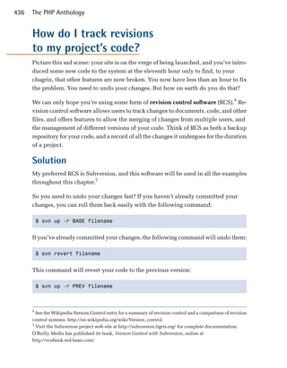 436   The PHP Anthology


      How do I track revisions
      to my project’s code?
      Picture this sad scene: your site is on the verge of being launched, and you’ve intro­
      duced some new code to the system at the eleventh hour only to find, to your
      chagrin, that other features are now broken. You now have less than an hour to fix
      the problem. You need to undo your changes. But how on earth do you do that?

      We can only hope you’re using some form of revision control software (RCS).4 Re­
      vision control software allows users to track changes to documents, code, and other
      files, and offers features to allow the merging of changes from multiple users, and
      the management of different versions of your code. Think of RCS as both a backup
      repository for your code, and a record of all the changes it undergoes for the duration
      of a project.

      Solution
      My preferred RCS is Subversion, and this software will be used in all the examples
      throughout this chapter.5

      So you need to undo your changes fast? If you haven’t already committed your
      changes, you can roll them back easily with the following command:

          $ svn up -r BASE filename 



      If you’ve already committed your changes, the following command will undo them:

          $ svn revert filename 



      This command will revert your code to the previous version:

          $ svn up -r PREV filename 




      4
        See the Wikipedia Version Control entry for a summary of revision control and a comparison of revision

      control systems: http://en.wikipedia.org/wiki/Version_control.

      5
        Visit the Subversion project web site at http://subversion.tigris.org/ for complete documentation.

      O’Reilly Media has published its book, Version Control with Subversion, online at

      http://svnbook.red-bean.com/

 