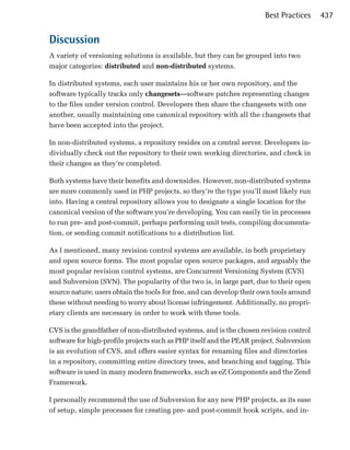 Best Practices    437


Discussion
A variety of versioning solutions is available, but they can be grouped into two
major categories: distributed and non-distributed systems.

In distributed systems, each user maintains his or her own repository, and the
software typically tracks only changesets—software patches representing changes
to the files under version control. Developers then share the changesets with one
another, usually maintaining one canonical repository with all the changesets that
have been accepted into the project.

In non-distributed systems, a repository resides on a central server. Developers in­
dividually check out the repository to their own working directories, and check in
their changes as they’re completed.

Both systems have their benefits and downsides. However, non-distributed systems
are more commonly used in PHP projects, so they’re the type you’ll most likely run
into. Having a central repository allows you to designate a single location for the
canonical version of the software you’re developing. You can easily tie in processes
to run pre- and post-commit, perhaps performing unit tests, compiling documenta­
tion, or sending commit notifications to a distribution list.

As I mentioned, many revision control systems are available, in both proprietary
and open source forms. The most popular open source packages, and arguably the
most popular revision control systems, are Concurrent Versioning System (CVS)
and Subversion (SVN). The popularity of the two is, in large part, due to their open
source nature; users obtain the tools for free, and can develop their own tools around
these without needing to worry about license infringement. Additionally, no propri­
etary clients are necessary in order to work with these tools.

CVS is the grandfather of non-distributed systems, and is the chosen revision control
software for high-profile projects such as PHP itself and the PEAR project. Subversion
is an evolution of CVS, and offers easier syntax for renaming files and directories
in a repository, committing entire directory trees, and branching and tagging. This
software is used in many modern frameworks, such as eZ Components and the Zend
Framework.

I personally recommend the use of Subversion for any new PHP projects, as its ease
of setup, simple processes for creating pre- and post-commit hook scripts, and in­
 